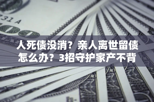 武汉人死债没消？亲人离世留债怎么办？3招守护家产不背锅