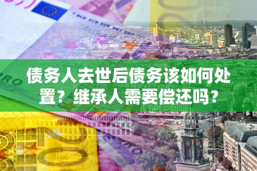 武汉债务人去世后债务该如何处置？继承人需要偿还吗？