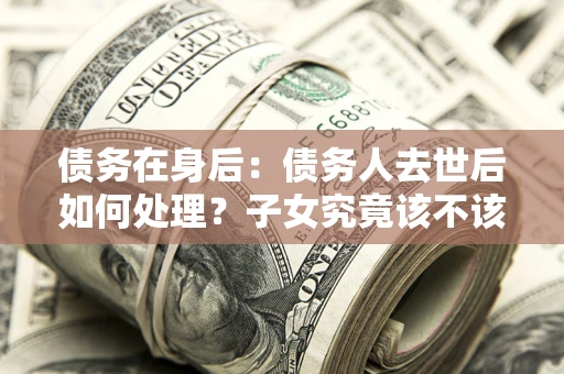 武汉债务在身后：债务人去世后如何处理？子女究竟该不该还钱？