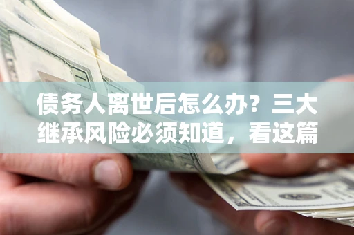 武汉债务人离世后怎么办？三大继承风险必须知道，看这篇就够了