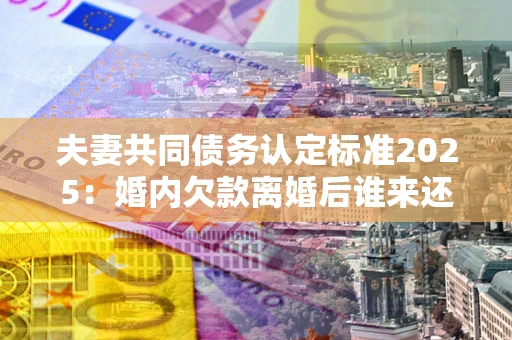 武汉夫妻共同债务认定标准2025:婚内欠款离婚后谁来还? 武汉夫妻共同债务认定标准2025:婚内欠款离婚后谁来还?