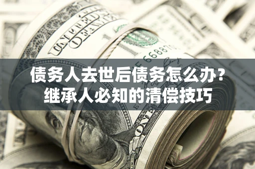 武汉债务人去世后债务怎么办？继承人必知的清偿技巧