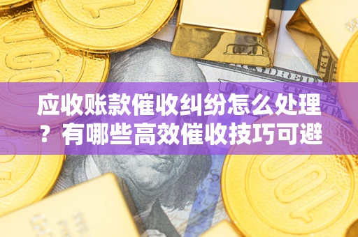 武汉应收账款催收纠纷怎么处理？有哪些高效催收技巧可避免坏账？